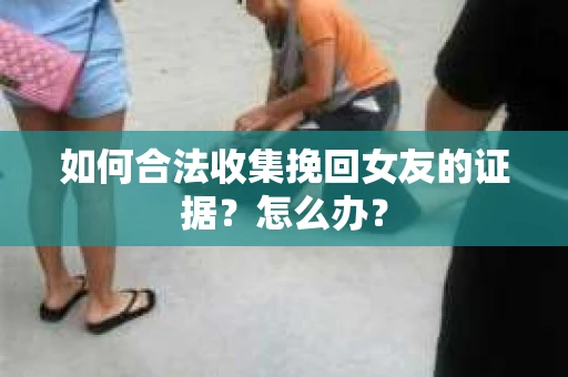 如何合法收集挽回女友的证据?怎么办? 如何合法收集挽回女友的证据?怎么办?