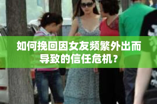 如何挽回因女友频繁外出而导致的信任危机？