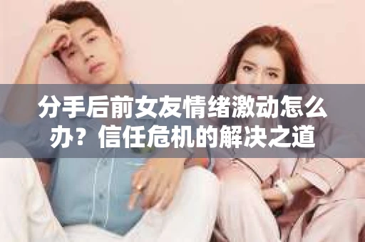 分手后前女友情绪激动怎么办？信任危机的解决之道