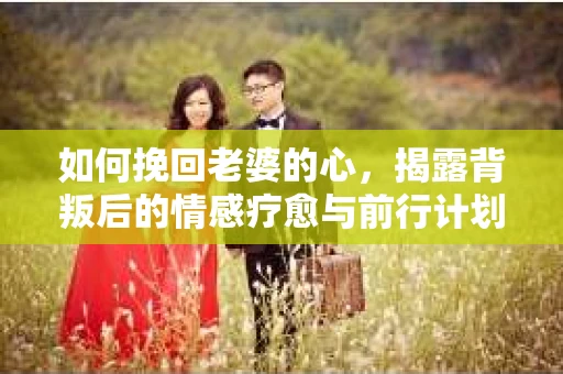 如何挽回老婆的心，揭露背叛后的情感疗愈与前行计划