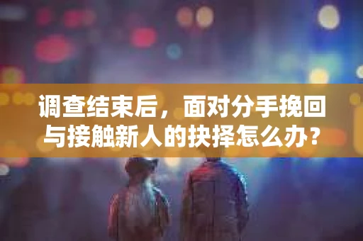 调查结束后，面对分手挽回与接触新人的抉择怎么办？