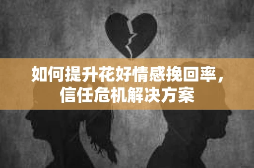 如何提升花好情感挽回率,信任危机解决方案 如何提升花好情感挽回率,信任危机解决方案
