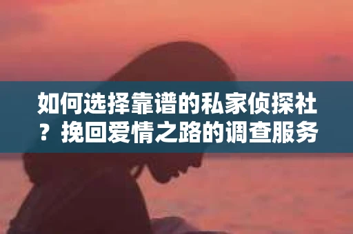 如何选择靠谱的私家侦探社？挽回爱情之路的调查服务指南