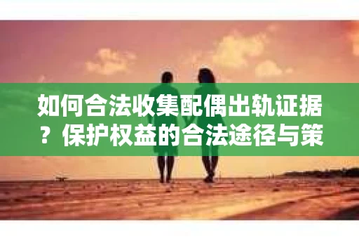 如何合法收集配偶出轨证据?保护权益的合法途径与策略 如何合法收集配偶出轨证据?保护权益的合法途径与策略