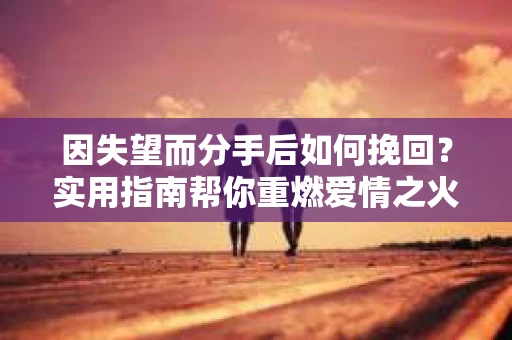 因失望而分手后如何挽回？实用指南帮你重燃爱情之火