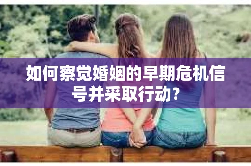 如何察觉婚姻的早期危机信号并采取行动？