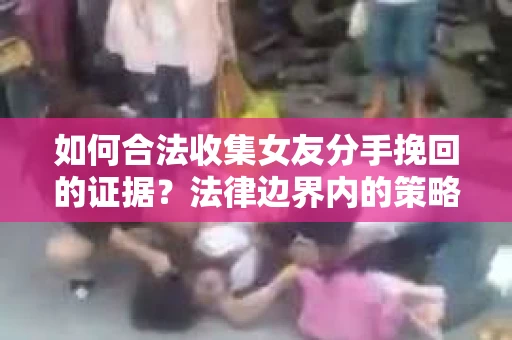 如何合法收集女友分手挽回的证据？法律边界内的策略与技巧