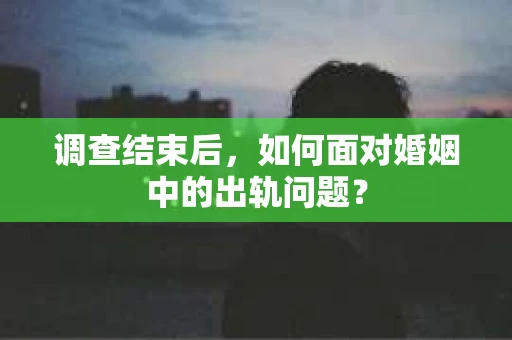 调查结束后，如何面对婚姻中的出轨问题？