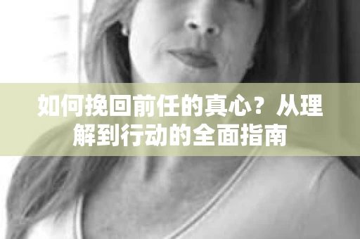 如何挽回前任的真心？从理解到行动的全面指南