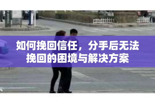 如何挽回信任,分手后无法挽回的困境与解决方案 如何挽回信任,分手后无法挽回的困境与解决方案
