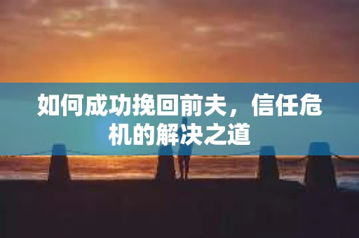 如何成功挽回前夫，信任危机的解决之道