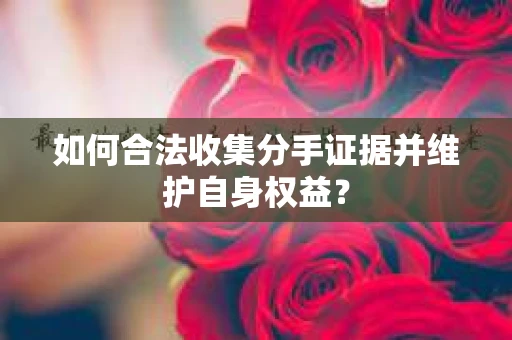 如何合法收集分手证据并维护自身权益？