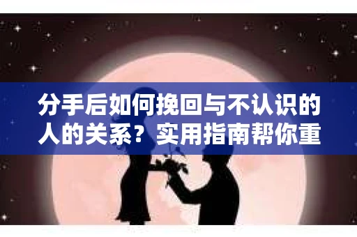 分手后如何挽回与不认识的人的关系?实用指南帮你重拾失去的联结 分手后如何挽回与不认识的人的关系?实用指南帮你重拾失去的联结