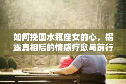 如何挽回水瓶座女的心，揭露真相后的情感疗愈与前行计划