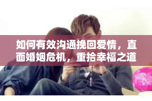 如何有效沟通挽回爱情，直面婚姻危机，重拾幸福之道