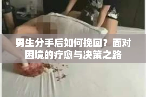 男生分手后如何挽回?面对困境的疗愈与决策之路 男生分手后如何挽回?面对困境的疗愈与决策之路