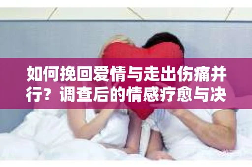 如何挽回爱情与走出伤痛并行？调查后的情感疗愈与决策指南