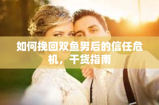 如何挽回双鱼男后的信任危机，干货指南