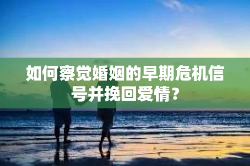 如何察觉婚姻的早期危机信号并挽回爱情？