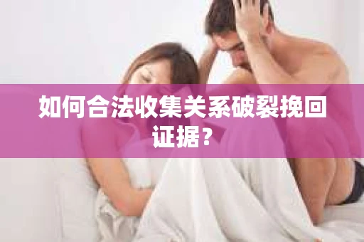 如何合法收集关系破裂挽回证据？