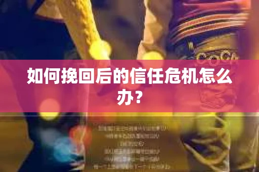 如何挽回后的信任危机怎么办? 如何挽回后的信任危机怎么办?