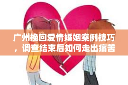 广州挽回爱情婚姻案例技巧，调查结束后如何走出痛苦并做出明智决策？