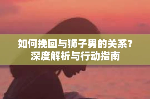 如何挽回与狮子男的关系？深度解析与行动指南