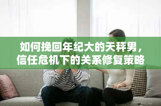 如何挽回年纪大的天秤男，信任危机下的关系修复策略