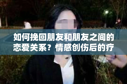 如何挽回朋友和朋友之间的恋爱关系？情感创伤后的疗愈与决策之路
