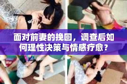 面对前妻的挽回,调查后如何理性决策与情感疗愈? 面对前妻的挽回,调查后如何理性决策与情感疗愈?