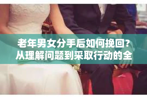 老年男女分手后如何挽回？从理解问题到采取行动的全面指南