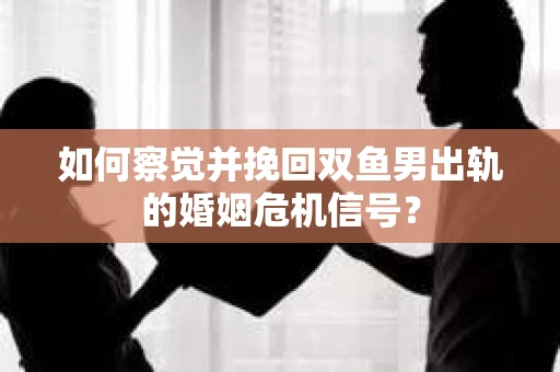 如何察觉并挽回双鱼男出轨的婚姻危机信号？