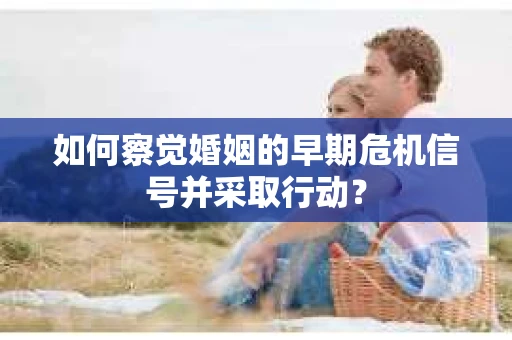 如何察觉婚姻的早期危机信号并采取行动？