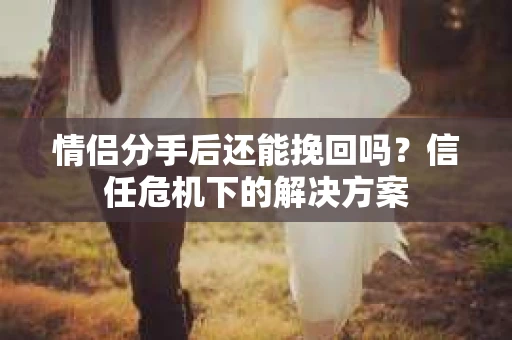 情侣分手后还能挽回吗？信任危机下的解决方案