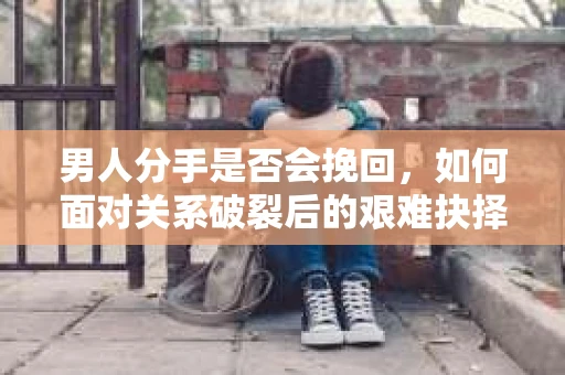 男人分手是否会挽回,如何面对关系破裂后的艰难抉择? 男人分手是否会挽回,如何面对关系破裂后的艰难抉择?