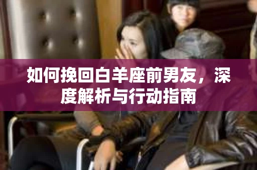 如何挽回白羊座前男友，深度解析与行动指南