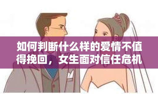 如何判断什么样的爱情不值得挽回，女生面对信任危机怎么办？