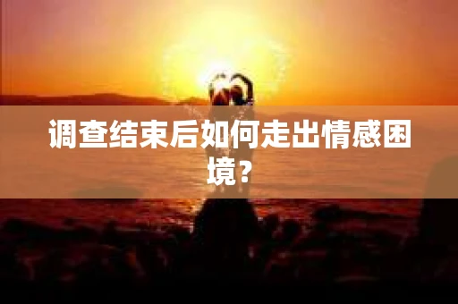 调查结束后如何走出情感困境？