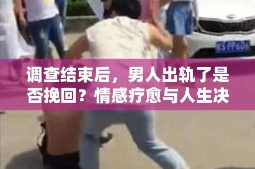 调查结束后，男人出轨了是否挽回？情感疗愈与人生决策的干货指南