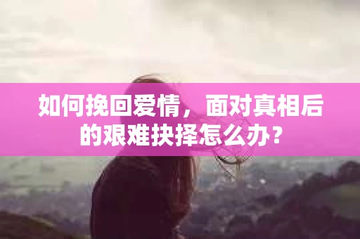 如何挽回爱情，面对真相后的艰难抉择怎么办？