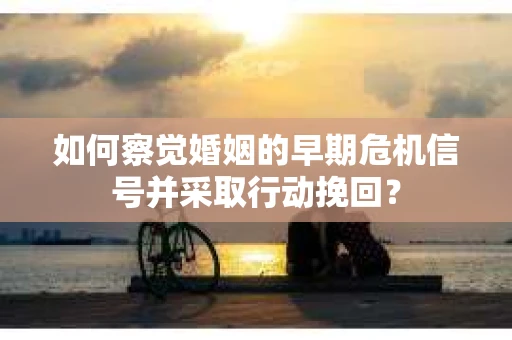 如何察觉婚姻的早期危机信号并采取行动挽回？