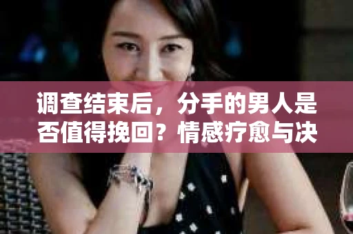调查结束后，分手的男人是否值得挽回？情感疗愈与决策之路