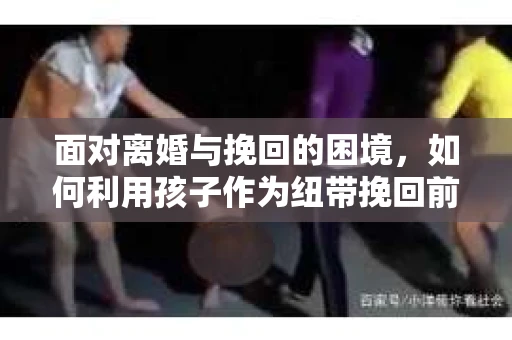 面对离婚与挽回的困境，如何利用孩子作为纽带挽回前夫的技巧？