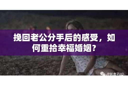 挽回老公分手后的感受，如何重拾幸福婚姻？
