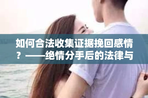 如何合法收集证据挽回感情？——绝情分手后的法律与取证策略
