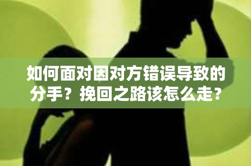 如何面对因对方错误导致的分手？挽回之路该怎么走？