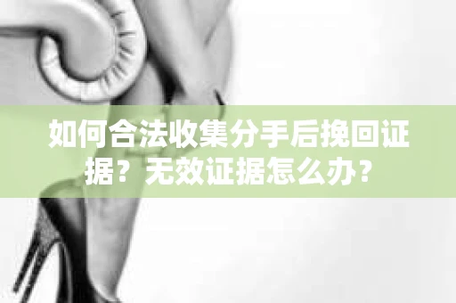 如何合法收集分手后挽回证据？无效证据怎么办？