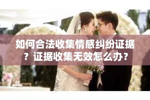 如何合法收集情感纠纷证据？证据收集无效怎么办？