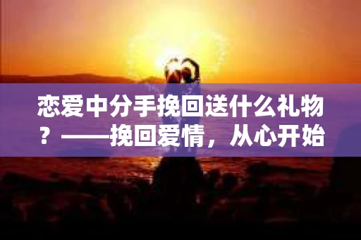 恋爱中分手挽回送什么礼物?——挽回爱情,从心开始 恋爱中分手挽回送什么礼物?——挽回爱情,从心开始
