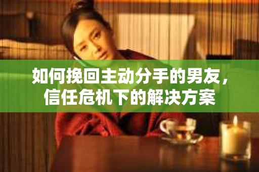如何挽回主动分手的男友，信任危机下的解决方案